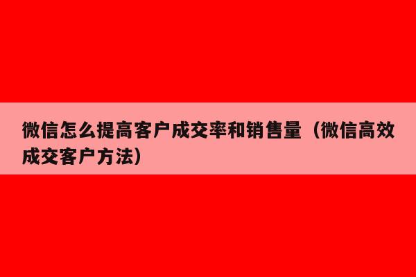 微信怎么提高客户成交率和销售量（微信高效成交客户方法）