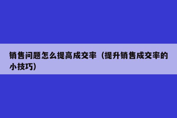 销售问题怎么提高成交率（提升销售成交率的小技巧）