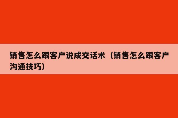 销售怎么跟客户说成交话术（销售怎么跟客户沟通技巧）