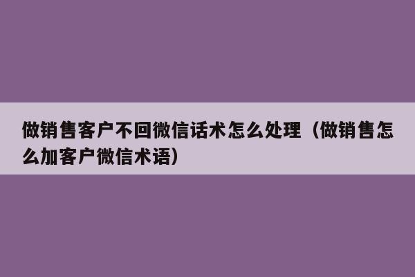 做销售客户不回微信话术怎么处理（做销售怎么加客户微信术语）