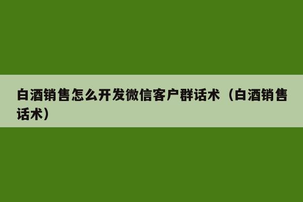 白酒销售怎么开发微信客户群话术（白酒销售话术）