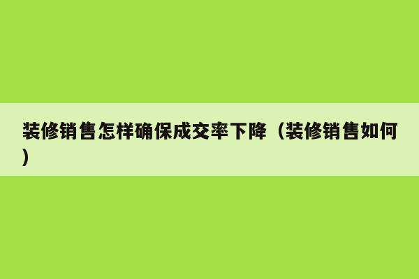 装修销售怎样确保成交率下降（装修销售如何）