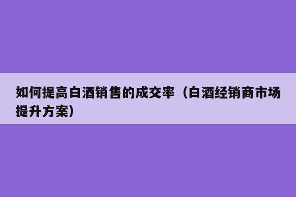 如何提高白酒销售的成交率（白酒经销商市场提升方案）