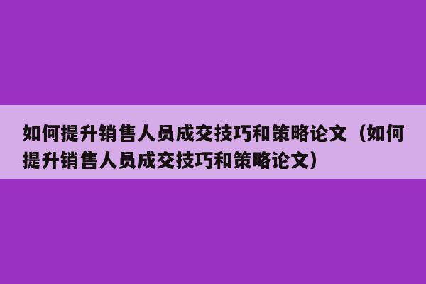 如何提升销售人员成交技巧和策略论文（如何提升销售人员成交技巧和策略论文）