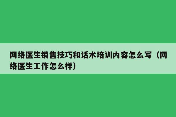 网络医生销售技巧和话术培训内容怎么写（网络医生工作怎么样）