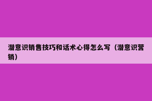 潜意识销售技巧和话术心得怎么写（潜意识营销）