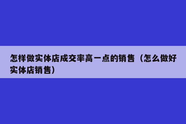 怎样做实体店成交率高一点的销售（怎么做好实体店销售）