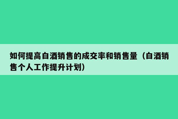 如何提高白酒销售的成交率和销售量（白酒销售个人工作提升计划）