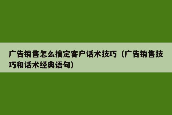 广告销售怎么搞定客户话术技巧（广告销售技巧和话术经典语句）