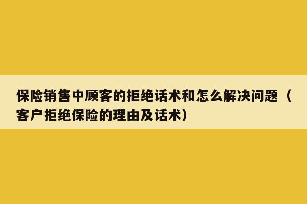 保险销售中顾客的拒绝话术和怎么解决问题（客户拒绝保险的理由及话术）