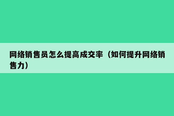 网络销售员怎么提高成交率（如何提升网络销售力）