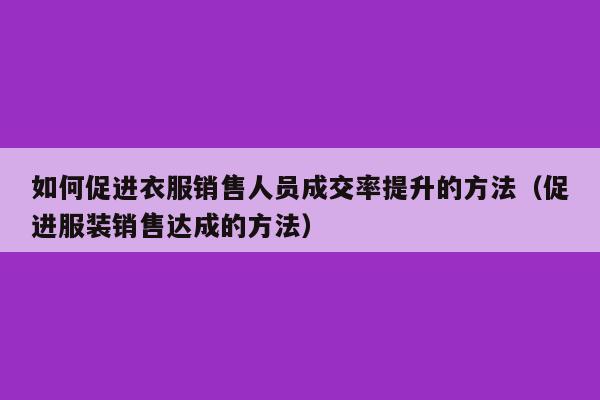 如何促进衣服销售人员成交率提升的方法（促进服装销售达成的方法）