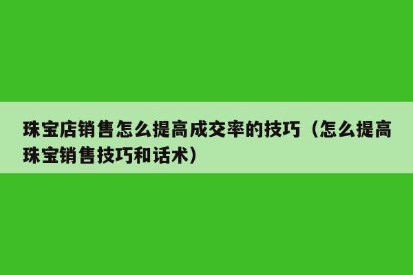 珠宝店销售怎么提高成交率的技巧（怎么提高珠宝销售技巧和话术）