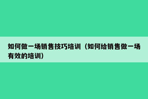 如何做一场销售技巧培训（如何给销售做一场有效的培训）