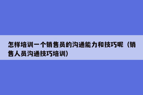 怎样培训一个销售员的沟通能力和技巧呢（销售人员沟通技巧培训）