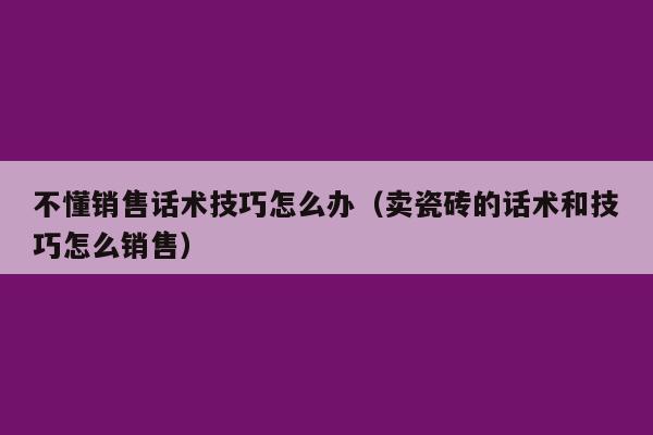 不懂销售话术技巧怎么办（卖瓷砖的话术和技巧怎么销售）