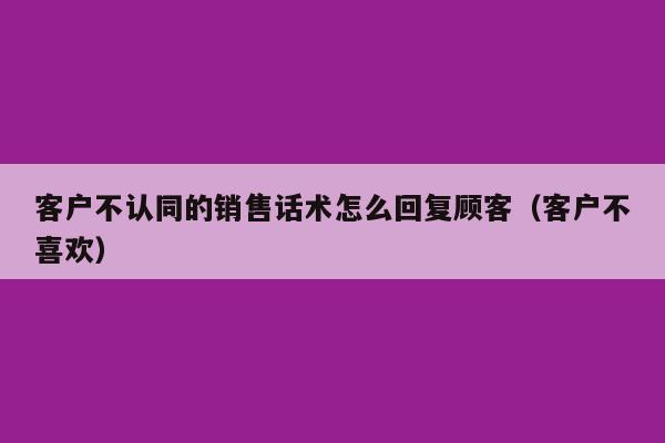 客户不认同的销售话术怎么回复顾客（客户不喜欢）