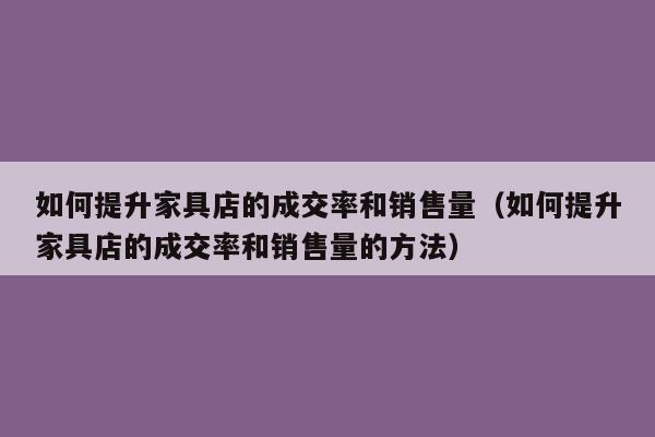 如何提升家具店的成交率和销售量（如何提升家具店的成交率和销售量的方法）