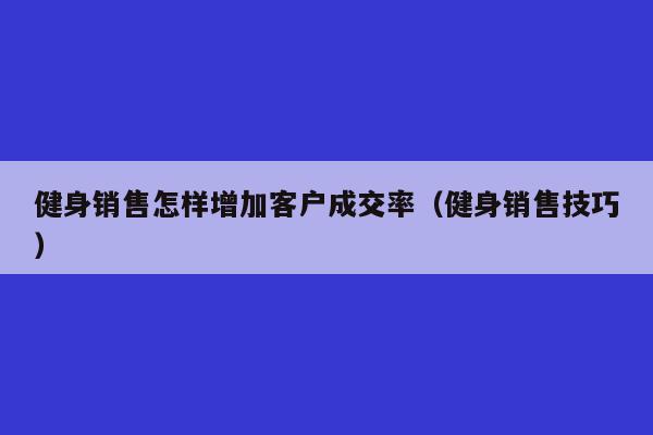 健身销售怎样增加客户成交率（健身销售技巧）