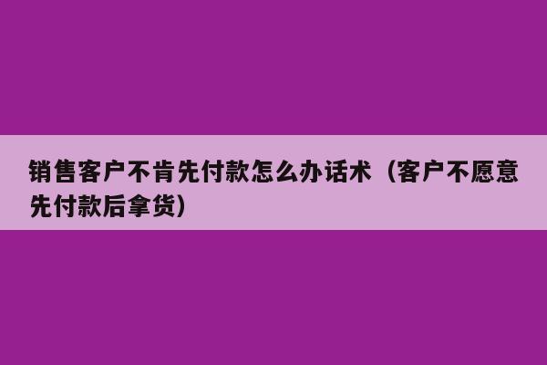 销售客户不肯先付款怎么办话术（客户不愿意先付款后拿货）