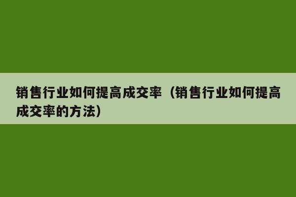 销售行业如何提高成交率（销售行业如何提高成交率的方法）