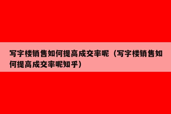 写字楼销售如何提高成交率呢（写字楼销售如何提高成交率呢知乎）