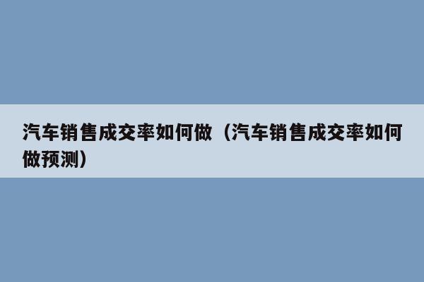 汽车销售成交率如何做（汽车销售成交率如何做预测）