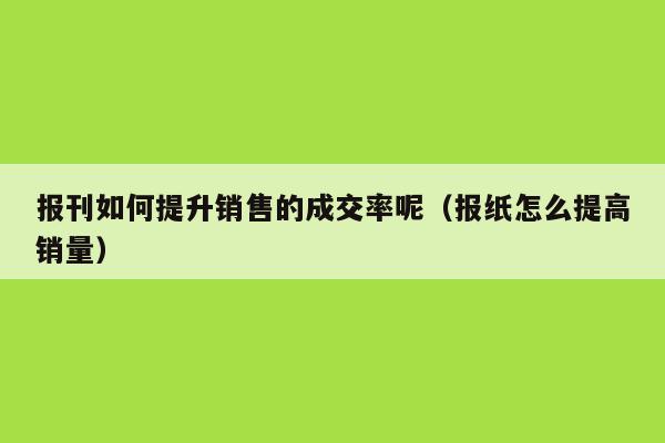 报刊如何提升销售的成交率呢（报纸怎么提高销量）