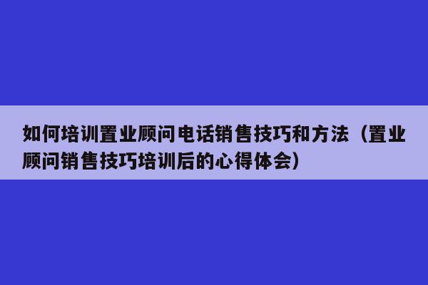 如何培训置业顾问电话销售技巧和方法（置业顾问销售技巧培训后的心得体会）