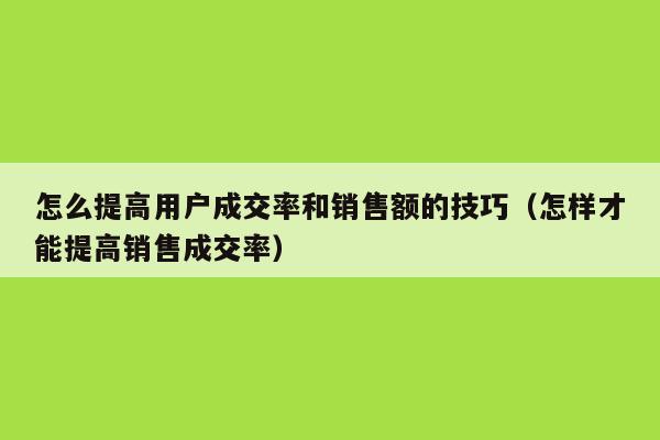 怎么提高用户成交率和销售额的技巧（怎样才能提高销售成交率）