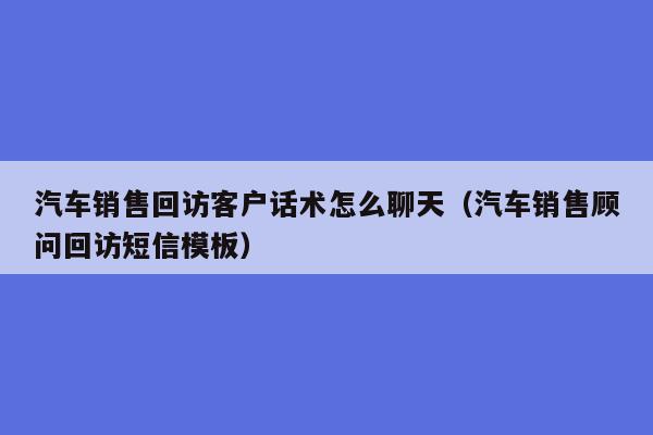 汽车销售回访客户话术怎么聊天（汽车销售顾问回访短信模板）