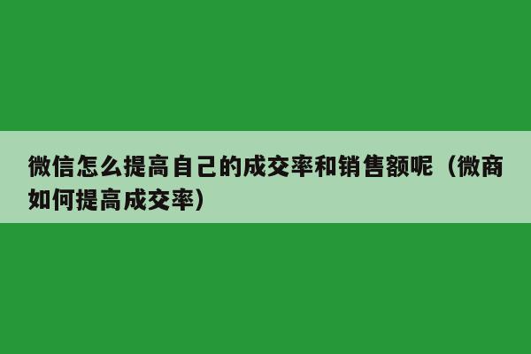 微信怎么提高自己的成交率和销售额呢（微商如何提高成交率）