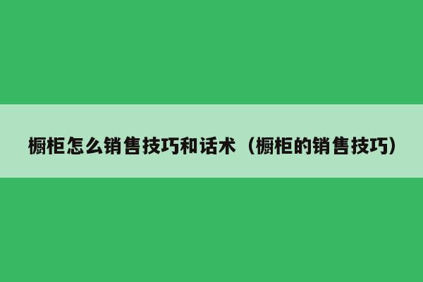 橱柜怎么销售技巧和话术（橱柜的销售技巧）