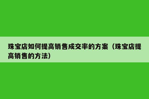 珠宝店如何提高销售成交率的方案（珠宝店提高销售的方法）