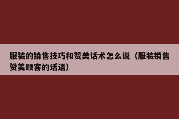 服装的销售技巧和赞美话术怎么说（服装销售赞美顾客的话语）