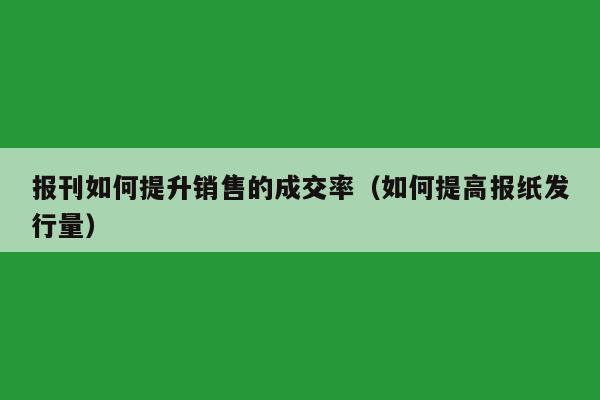 报刊如何提升销售的成交率（如何提高报纸发行量）