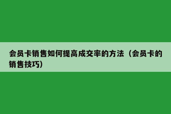 会员卡销售如何提高成交率的方法（会员卡的销售技巧）