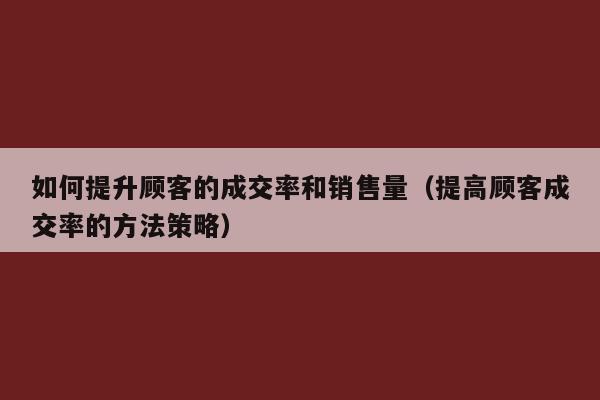 如何提升顾客的成交率和销售量（提高顾客成交率的方法策略）