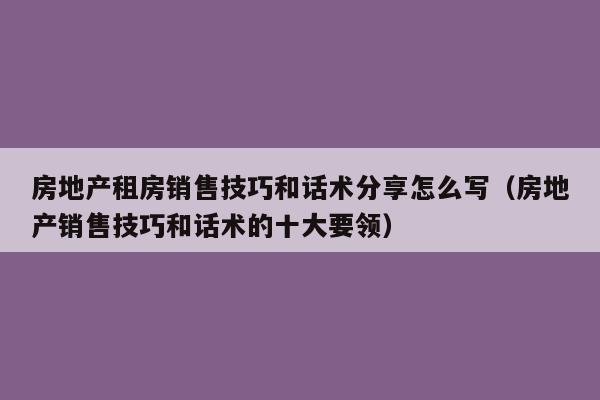 房地产租房销售技巧和话术分享怎么写（房地产销售技巧和话术的十大要领）