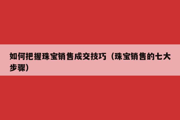 如何把握珠宝销售成交技巧（珠宝销售的七大步骤）