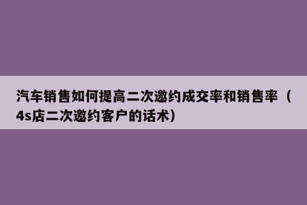 汽车销售如何提高二次邀约成交率和销售率（4s店二次邀约客户的话术）