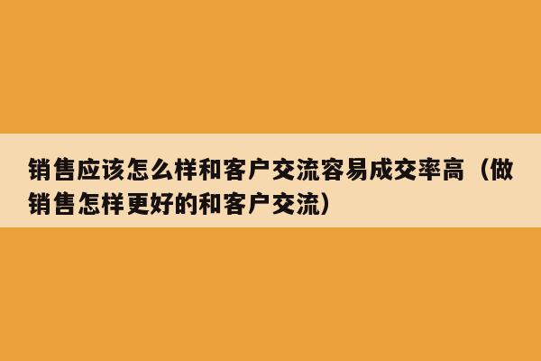 销售应该怎么样和客户交流容易成交率高（做销售怎样更好的和客户交流）