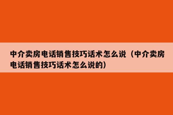 中介卖房电话销售技巧话术怎么说（中介卖房电话销售技巧话术怎么说的）