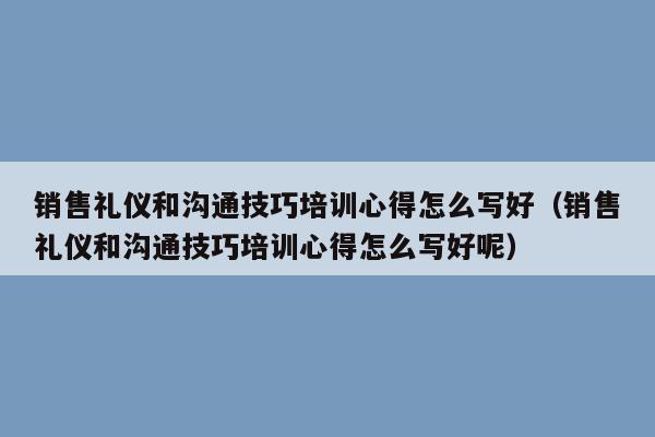 销售礼仪和沟通技巧培训心得怎么写好（销售礼仪和沟通技巧培训心得怎么写好呢）