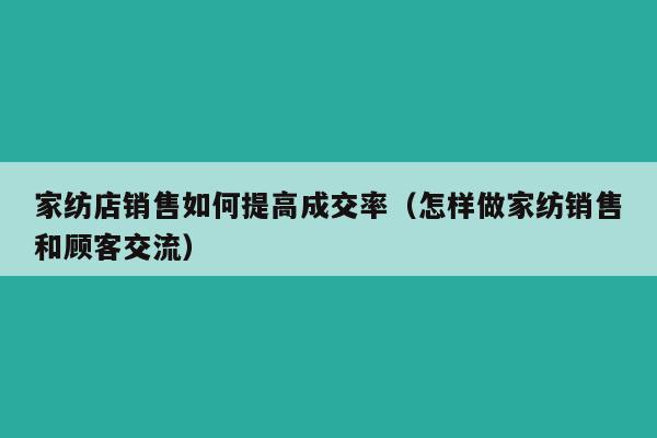 家纺店销售如何提高成交率（怎样做家纺销售和顾客交流）