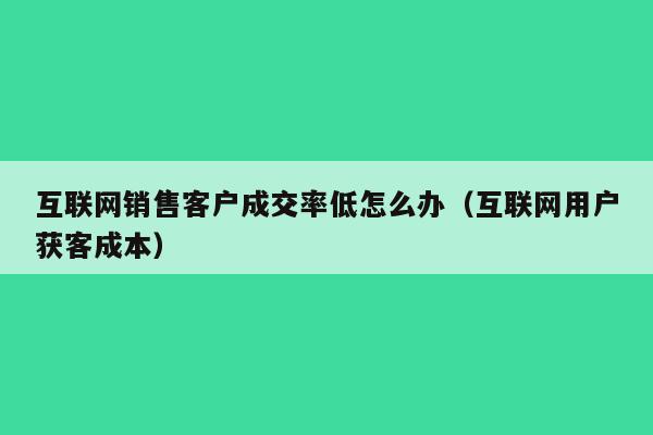 互联网销售客户成交率低怎么办（互联网用户获客成本）