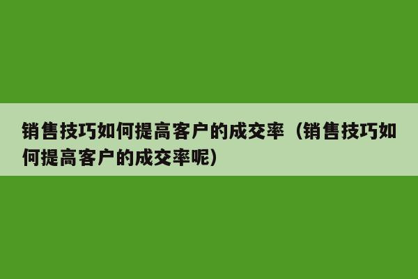 销售技巧如何提高客户的成交率（销售技巧如何提高客户的成交率呢）