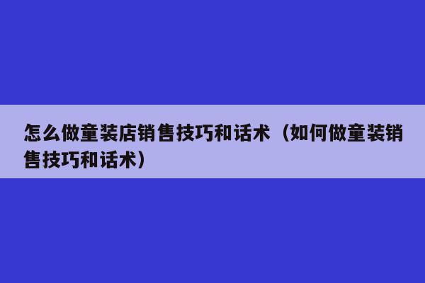 怎么做童装店销售技巧和话术（如何做童装销售技巧和话术）