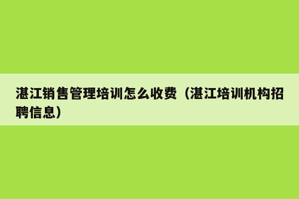 湛江销售管理培训怎么收费（湛江培训机构招聘信息）