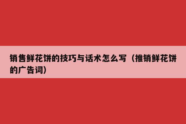销售鲜花饼的技巧与话术怎么写（推销鲜花饼的广告词）